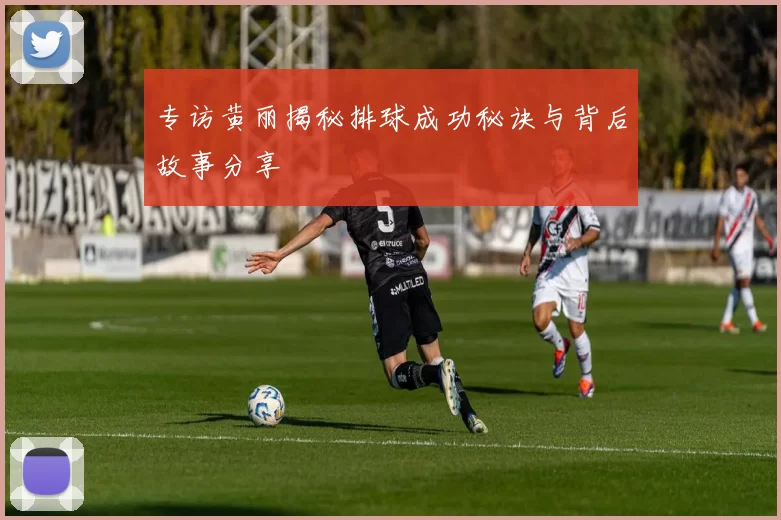 专访黄丽揭秘排球成功秘诀与背后故事分享