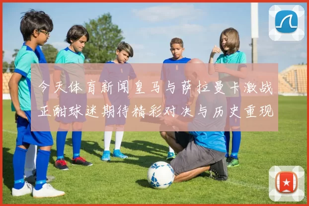 今天体育新闻皇马与萨拉曼卡激战正酣球迷期待精彩对决与历史重现