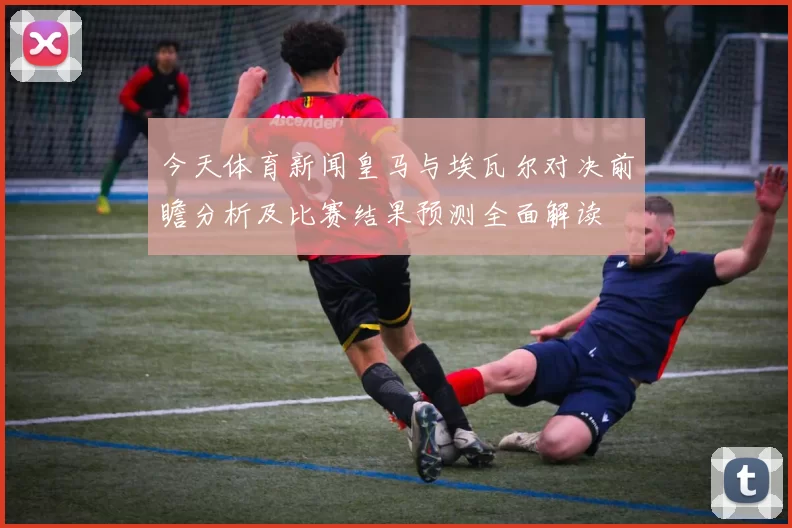 今天体育新闻皇马与埃瓦尔对决前瞻分析及比赛结果预测全面解读